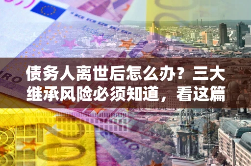 北京债务人离世后怎么办？三大继承风险必须知道，看这篇就够了