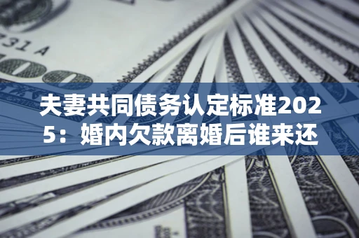 北京夫妻共同债务认定标准2025：婚内欠款离婚后谁来还？