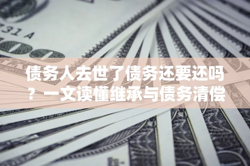 北京债务人去世了债务还要还吗？一文读懂继承与债务清偿