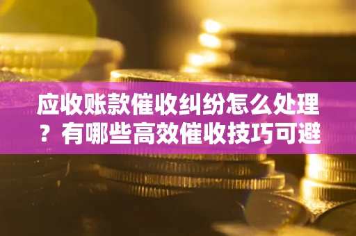 北京应收账款催收纠纷怎么处理？有哪些高效催收技巧可避免坏账？